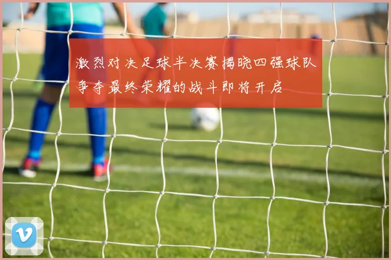 激烈对决足球半决赛揭晓四强球队争夺最终荣耀的战斗即将开启