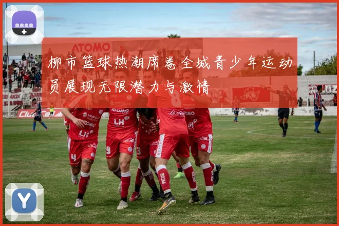 柳市篮球热潮席卷全城青少年运动员展现无限潜力与激情