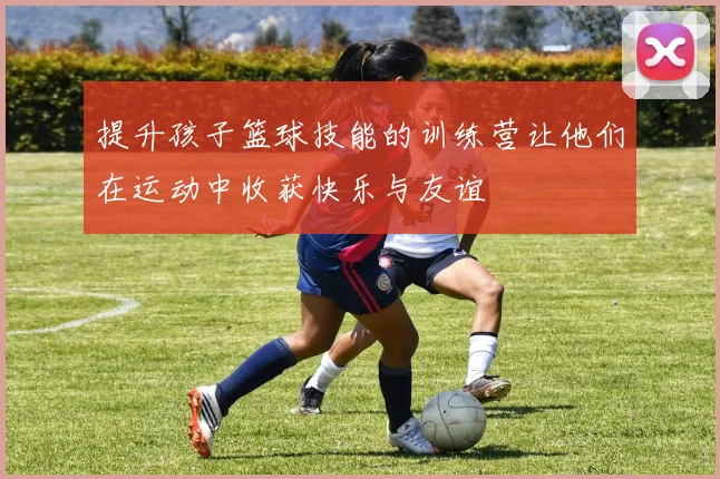 提升孩子篮球技能的训练营让他们在运动中收获快乐与友谊