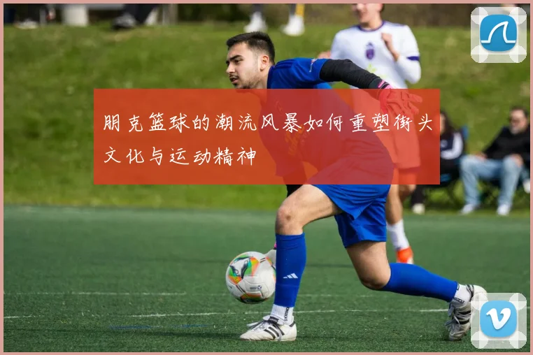朋克篮球的潮流风暴如何重塑街头文化与运动精神