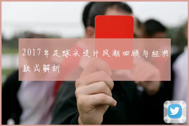 2017年足球衣设计风潮回顾与经典款式解析
