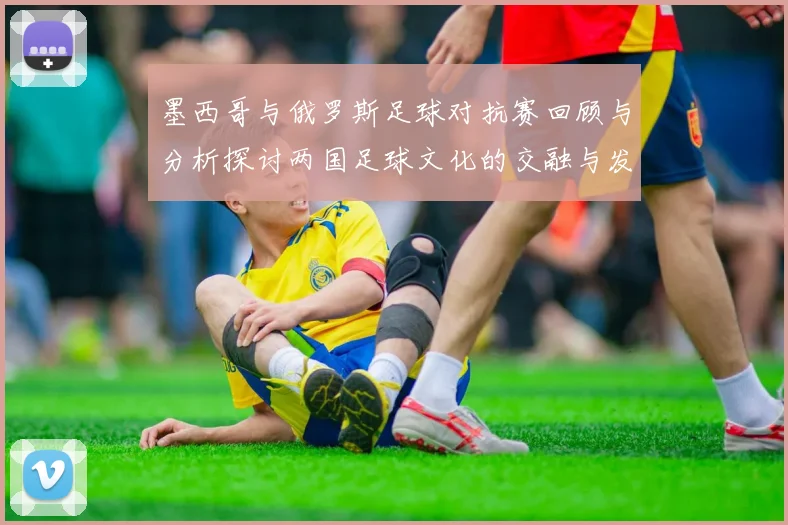 墨西哥与俄罗斯足球对抗赛回顾与分析探讨两国足球文化的交融与发展